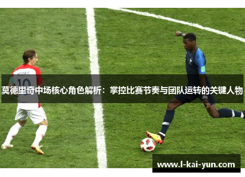 莫德里奇中场核心角色解析：掌控比赛节奏与团队运转的关键人物