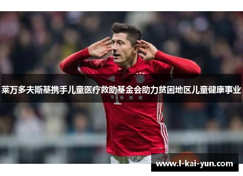 莱万多夫斯基携手儿童医疗救助基金会助力贫困地区儿童健康事业