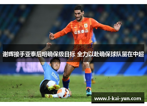 谢晖接手亚泰后明确保级目标 全力以赴确保球队留在中超