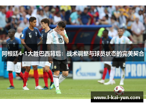 阿根廷4-1大胜巴西背后：战术调整与球员状态的完美契合