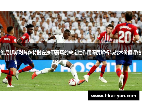 维尼修斯对阵多特时在法甲赛场的决定性作用深度解析与战术价值评估 维尼修斯对阵多特时在法甲赛场的决定性作用深度解析与战术价值评估