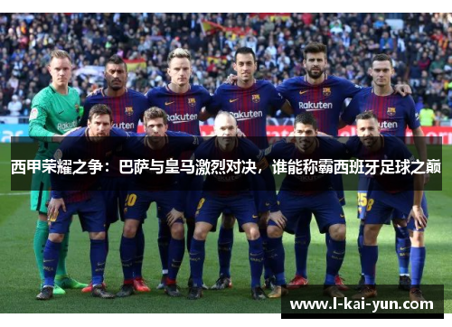 西甲荣耀之争：巴萨与皇马激烈对决，谁能称霸西班牙足球之巅