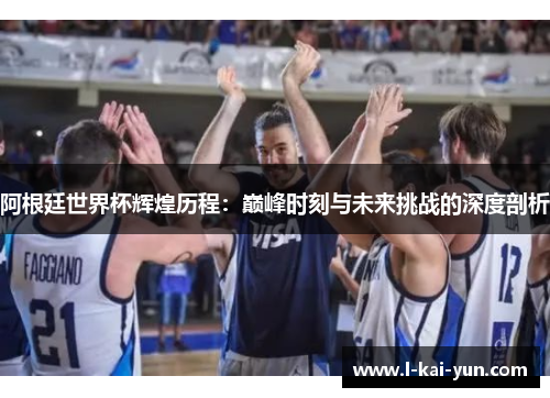 阿根廷世界杯辉煌历程:巅峰时刻与未来挑战的深度剖析 阿根廷世界杯辉煌历程:巅峰时刻与未来挑战的深度剖析