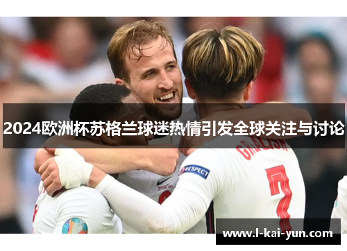 2024欧洲杯苏格兰球迷热情引发全球关注与讨论 2024欧洲杯苏格兰球迷热情引发全球关注与讨论