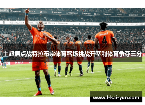 土超焦点战特拉布宗体育客场挑战开塞利体育争夺三分 土超焦点战特拉布宗体育客场挑战开塞利体育争夺三分
