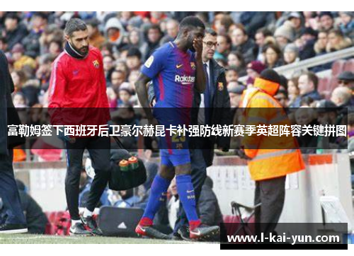 富勒姆签下西班牙后卫豪尔赫昆卡补强防线新赛季英超阵容关键拼图