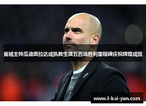 曼城主帅瓜迪奥拉达成执教生涯五百场胜利里程碑庆祝辉煌成就 曼城主帅瓜迪奥拉达成执教生涯五百场胜利里程碑庆祝辉煌成就