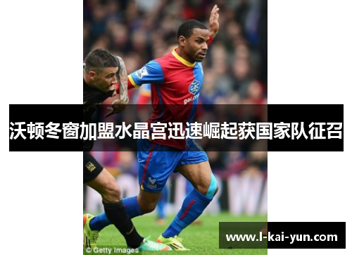 沃顿冬窗加盟水晶宫迅速崛起获国家队征召