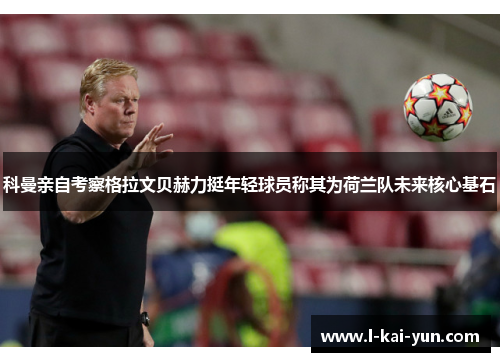 科曼亲自考察格拉文贝赫力挺年轻球员称其为荷兰队未来核心基石