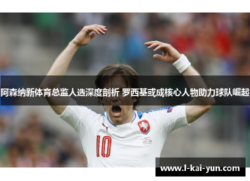 阿森纳新体育总监人选深度剖析 罗西基或成核心人物助力球队崛起