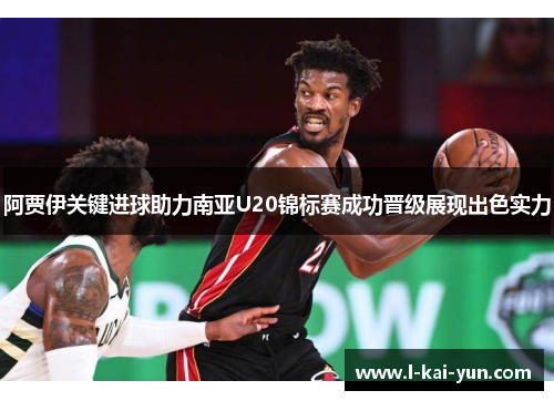 阿贾伊关键进球助力南亚U20锦标赛成功晋级展现出色实力