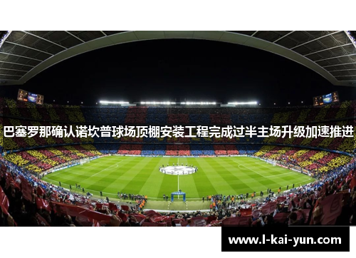 巴塞罗那确认诺坎普球场顶棚安装工程完成过半主场升级加速推进