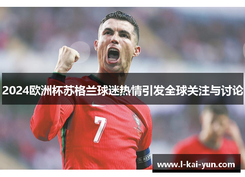 2024欧洲杯苏格兰球迷热情引发全球关注与讨论 2024欧洲杯苏格兰球迷热情引发全球关注与讨论